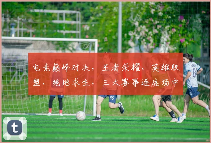 电竞巅峰对决，王者荣耀、英雄联盟、绝地求生，三大赛事逐鹿场中，谁主沉浮