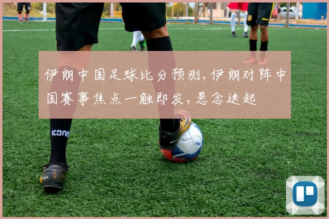伊朗中国足球比分预测,伊朗对阵中国赛事焦点一触即发,悬念迭起