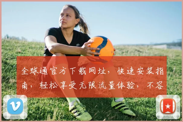 全球通官方下载网址，快速安装指南，轻松享受无限流量体验，不容错过
